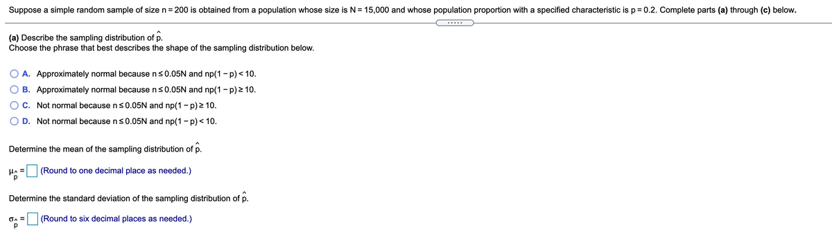 Suppose a simple random sample of size n = 200 is obtained from a population whose size is N = 15,000 and whose population proportion with a specified characteristic is p = 0.2. Complete parts (a) through (c) below.
(a) Describe the sampling distribution of p.
Choose the phrase that best describes the shape of the sampling distribution below.
A. Approximately normal because n<0.05N and np(1 - p)< 10.
B. Approximately normal because ns0.05N and np(1 - p) 2 10.
O C. Not normal becausens0.05N and np(1 - p) > 10.
D. Not normal because ns0.05N and np(1 - p)< 10.
Determine the mean of the sampling distribution of p.
(Round to one decimal place as needed.)
Determine the standard deviation of the sampling distribution of p.
OA =
(Round to six decimal places as needed.)
