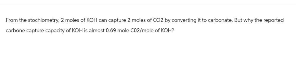 From the stochiometry, 2 moles of KOH can capture 2 moles of CO2 by converting it to carbonate. But why the reported
carbone capture capacity of KOH is almost 0.69 mole C02/mole of KOH?