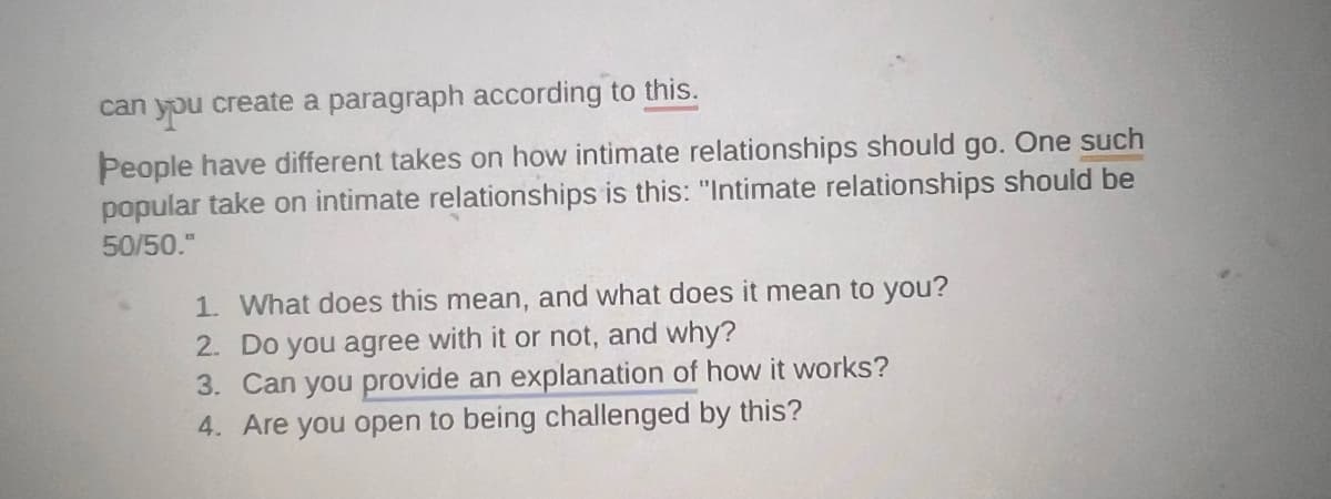 can you create a paragraph according to this.
People have different takes on how intimate relationships should go. One such
popular take on intimate relationships is this: "Intimate relationships should be
50/50."
1. What does this mean, and what does it mean to you?
2. Do you agree with it or not, and why?
3. Can you provide an explanation of how it works?
4. Are you open to being challenged by this?