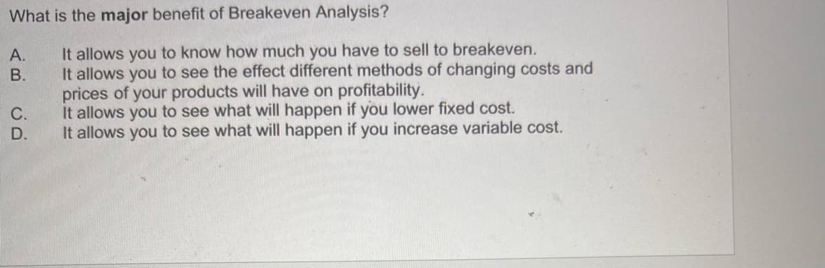 What is the major benefit of Breakeven Analysis?
A.
AB
B.
CD
C.
D.
It allows you to know how much you have to sell to breakeven.
It allows you to see the effect different methods of changing costs and
prices of your products will have on profitability.
It allows you to see what will happen if you lower fixed cost.
It allows you to see what will happen if you increase variable cost.