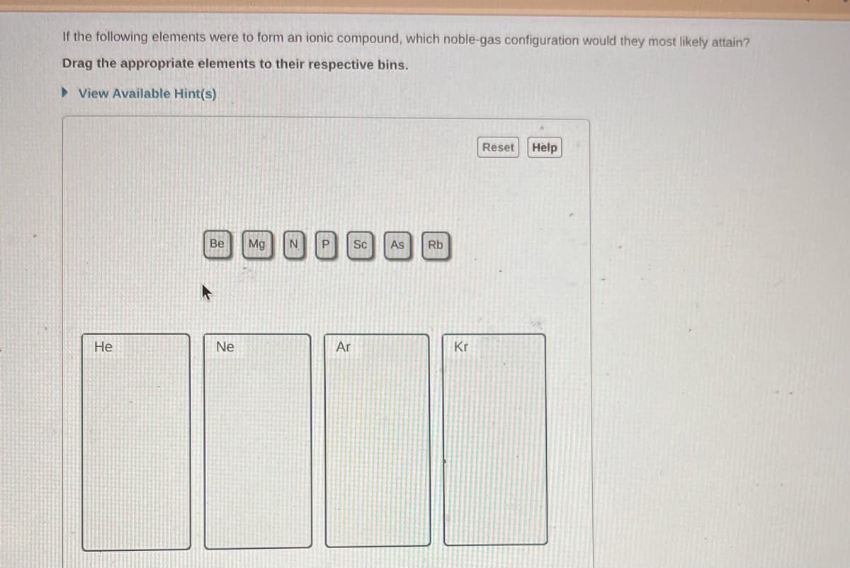 If the following elements were to form an ionic compound, which noble-gas configuration would they most likely attain?
Drag the appropriate elements to their respective bins.
►View Available Hint(s)
He
Be Mg
Ne
P
Ar
Sc As Rb
Kr
Reset
Help