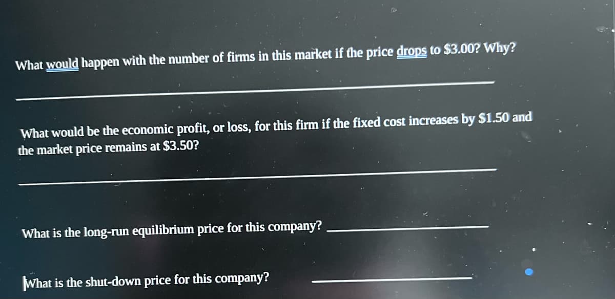 What would happen with the number of firms in this market if the price drops to $3.00? Why?
What would be the economic profit, or loss, for this firm if the fixed cost increases by $1.50 and
the market price remains at $3.50?
What is the long-run equilibrium price for this company?
What is the shut-down price for this company?