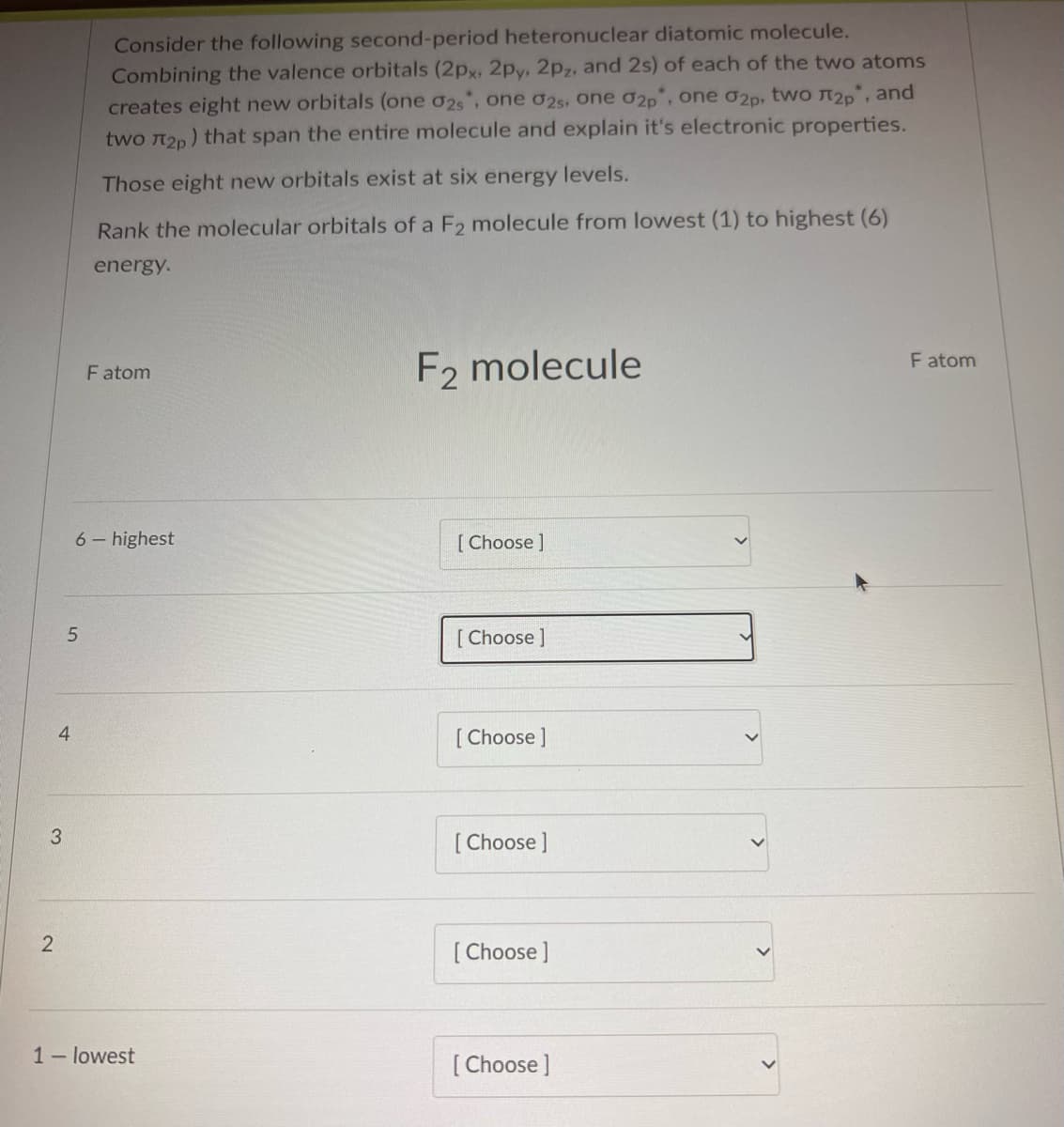 3
2
4
5
Consider the following second-period heteronuclear diatomic molecule.
Combining the valence orbitals (2px, 2py, 2pz, and 2s) of each of the two atoms
creates eight new orbitals (one 02s*, one 02s, one 02p, one 02p, two л₂p, and
two л₂p) that span the entire molecule and explain it's electronic properties.
Those eight new orbitals exist at six energy levels.
Rank the molecular orbitals of a F2 molecule from lowest (1) to highest (6)
energy.
Fatom
6- highest
1- lowest
F2 molecule
[Choose ]
[Choose ]
[Choose ]
[Choose ]
[Choose ]
[Choose ]
F atom