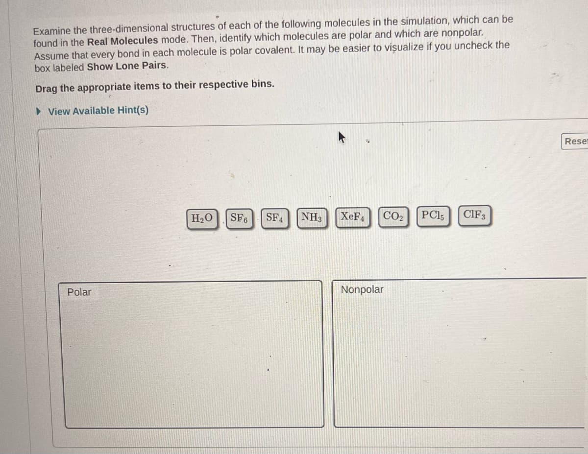 Examine the three-dimensional structures of each of the following molecules in the simulation, which can be
found in the Real Molecules mode. Then, identify which molecules are polar and which are nonpolar.
Assume that every bond in each molecule is polar covalent. It may be easier to visualize if you uncheck the
box labeled Show Lone Pairs.
Drag the appropriate items to their respective bins.
► View Available Hint(s)
Polar
H₂O SF6 SFA NH3
XeF4
CO₂
Nonpolar
PC15
CIF 3
Reset