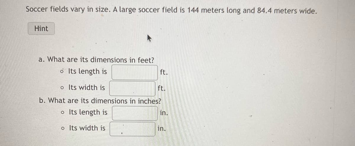 Soccer fields vary in size. A large soccer field is 144 meters long and 84.4 meters wide.
Hint
a. What are its dimensions in feet?
o Its length is
ft.
o Its width is
b. What are its dimensions in inches?
o Its length is
o Its width is
ft.
in.
in.