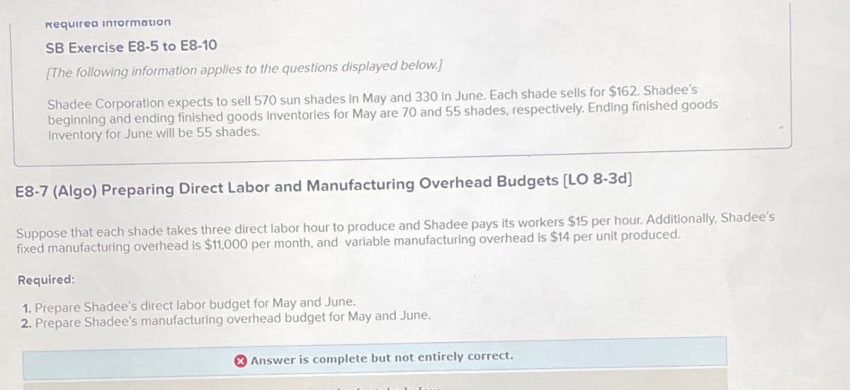 кequirea information
SB Exercise E8-5 to E8-10
[The following information applies to the questions displayed below.]
Shadee Corporation expects to sell 570 sun shades in May and 330 in June. Each shade sells for $162. Shadee's
beginning and ending finished goods inventories for May are 70 and 55 shades, respectively. Ending finished goods
inventory for June will be 55 shades.
E8-7 (Algo) Preparing Direct Labor and Manufacturing Overhead Budgets [LO 8-3d]
Suppose that each shade takes three direct labor hour to produce and Shadee pays its workers $15 per hour. Additionally, Shadee's
fixed manufacturing overhead is $11,000 per month, and variable manufacturing overhead is $14 per unit produced.
Required:
1. Prepare Shadee's direct labor budget for May and June.
2. Prepare Shadee's manufacturing overhead budget for May and June.
Answer is complete but not entirely correct.