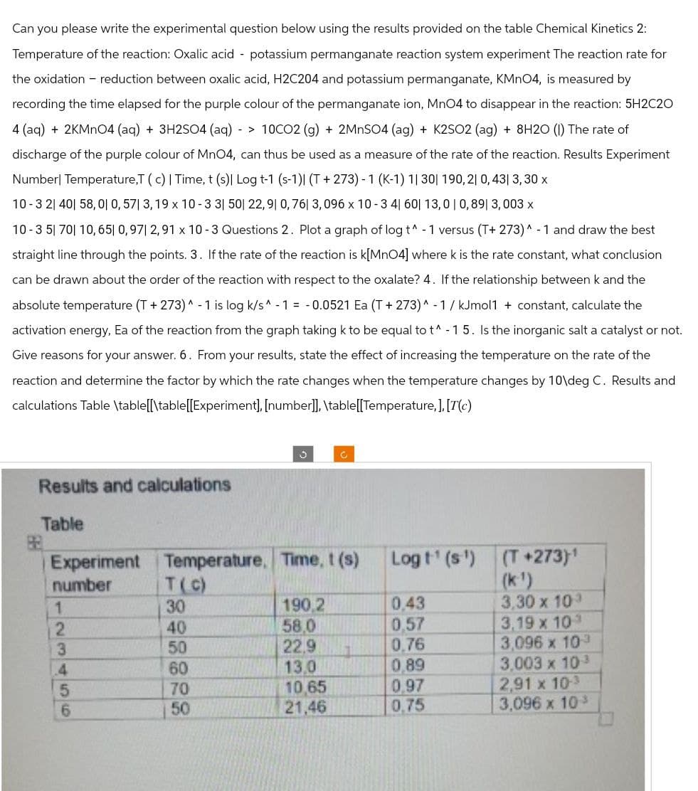 Can you please write the experimental question below using the results provided on the table Chemical Kinetics 2:
Temperature of the reaction: Oxalic acid potassium permanganate reaction system experiment The reaction rate for
the oxidation - reduction between oxalic acid, H2C204 and potassium permanganate, KMnO4, is measured by
recording the time elapsed for the purple colour of the permanganate ion, MnO4 to disappear in the reaction: 5H2C2O
4 (aq) + 2KMnO4 (aq) + 3H2SO4 (aq) -> 10CO2 (g) + 2MnSO4 (ag) + K2SO2 (ag) + 8H2O (1) The rate of
discharge of the purple colour of MnO4, can thus be used as a measure of the rate of the reaction. Results Experiment
Number| Temperature,T ( c) | Time, t (s)| Log t-1 (s-1)| (T+273) - 1 (K-1) 1| 30| 190,21 0,43| 3,30 x
10-3 21 40 58,01 0, 57| 3,19 x 10-3 3| 50| 22,9 0, 76| 3,096 x 10-3 4|60| 13,0 | 0,891 3,003 x
10-35 70 10,65 0,971 2,91 x 10-3 Questions 2. Plot a graph of log t^ -1 versus (T+ 273)^-1 and draw the best
straight line through the points. 3. If the rate of the reaction is k[MnO4] where k is the rate constant, what conclusion
can be drawn about the order of the reaction with respect to the oxalate? 4. If the relationship between k and the
absolute temperature (T+ 273)^-1 is log k/s^-1 = 0.0521 Ea (T+273) ^ -1/kJmol1 + constant, calculate the
activation energy, Ea of the reaction from the graph taking k to be equal to t^ -15. Is the inorganic salt a catalyst or not.
Give reasons for your answer. 6. From your results, state the effect of increasing the temperature on the rate of the
reaction and determine the factor by which the rate changes when the temperature changes by 10\deg C. Results and
calculations Table \table[[\table[[Experiment], [number]], \table[[Temperature,], [T(c)
Results and calculations
C
C
Table
Experiment
Temperature, Time, t(s)
Logt(s)
number
T(C)
(T+273)1
(k¹)
1
2
13456
40
898828
30
190,2
0.43
3,30 x 103
58.0
0.57
3,19 x 10
50
22,9
0.76
3,096 x 103
60
13.0
0,89
3,003 x 10-³
70
10.65
0,97
2,91 x 10-3
50
21,46
0.75
3,096 x 10³