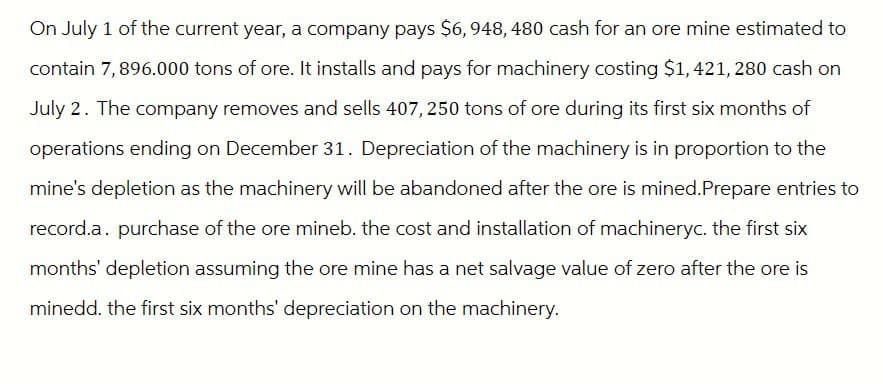 On July 1 of the current year, a company pays $6,948, 480 cash for an ore mine estimated to
contain 7,896.000 tons of ore. It installs and pays for machinery costing $1,421, 280 cash on
July 2. The company removes and sells 407,250 tons of ore during its first six months of
operations ending on December 31. Depreciation of the machinery is in proportion to the
mine's depletion as the machinery will be abandoned after the ore is mined. Prepare entries to
record.a. purchase of the ore mineb. the cost and installation of machineryc. the first six
months' depletion assuming the ore mine has a net salvage value of zero after the ore is
minedd. the first six months' depreciation on the machinery.