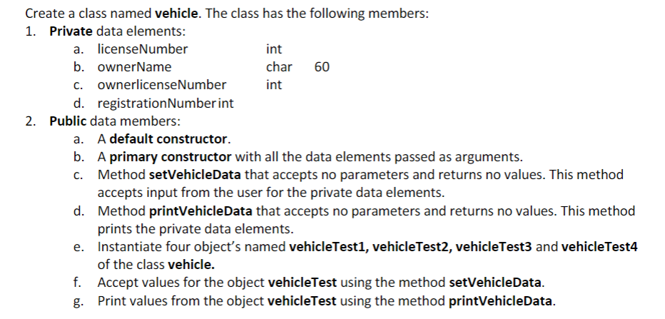 Create a class named vehicle. The class has the following members:
1. Private data elements:
a. licenseNumber
b. ownerName
c. ownerlicenseNumber
d. registration Number int
2. Public data members:
int
char
int
60
a. A default constructor.
b. A primary constructor with all the data elements passed as arguments.
c. Method setVehicleData that accepts no parameters and returns no values. This method
accepts input from the user for the private data elements.
d.
Method printVehicleData that accepts no parameters and returns no values. This method
prints the private data elements.
e. Instantiate four object's named vehicleTest1, vehicleTest2, vehicleTest3 and vehicle Test4
of the class vehicle.
f.
Accept values for the object vehicleTest using the method setVehicle Data.
Print values from the object vehicleTest using the method printVehicleData.