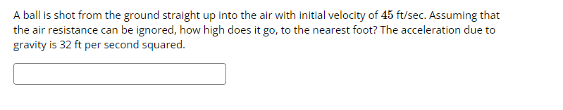 A ball is shot from the ground straight up into the air with initial velocity of 45 ft/sec. Assuming that
the air resistance can be ignored, how high does it go, to the nearest foot? The acceleration due to
gravity is 32 ft per second squared.