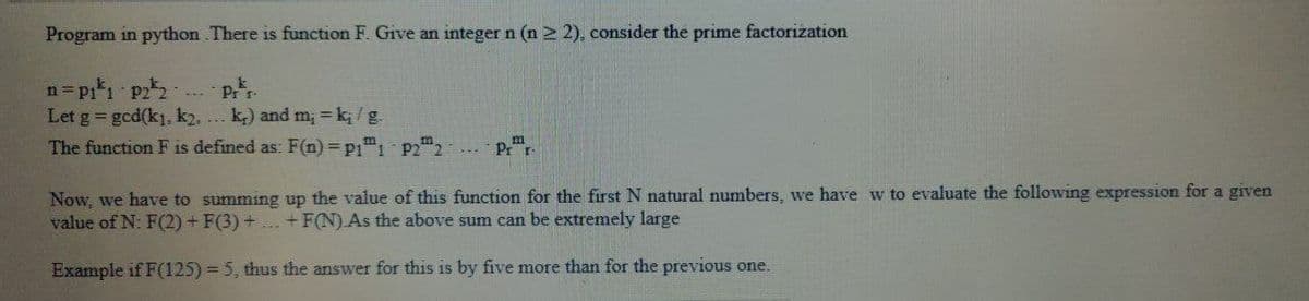 Program in python There is function F. Give an integer n (n ≥ 2), consider the prime factorization
n=p₁¹₁ p2²2-
prr.
Let g = gcd(k₁, k2..... k) and m₂ = k₁ / g.
The function F is defined as: F(n) = P11 P22
Pr r
Now, we have to summing up the value of this function for the first N natural numbers, we have w to evaluate the following expression for a given
value of N: F(2) + F(3) + ... + F(N).As the above sum can be extremely large
Example if F(125) = 5, thus the answer for this is by five more than for the previous one.