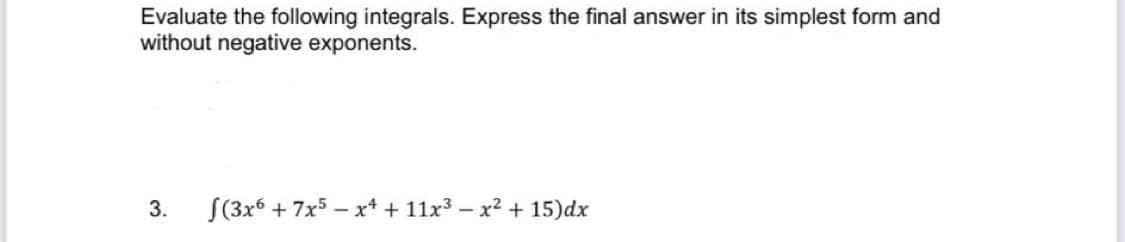 Evaluate the following integrals. Express the final answer in its simplest form and
without negative exponents.
3.
S(3x6 + 7x5 - x* + 11x3 – x2 + 15)dx
