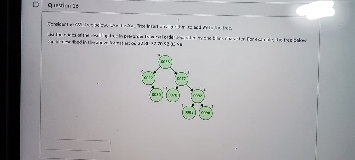 Question 16
Consider the AVL Tree below. Use the AVL Tree Insertion algorithm to add 99 to the tree.
List the nodes of the resulting tree in pre-order traversal order separated by one blank character. For example, the tree below
can be described in the above format as: 66 22 30 77 70 92 85 98
4
0066
3
0022
0077
11
0030
0070
0092
1
0085
0098
2]
