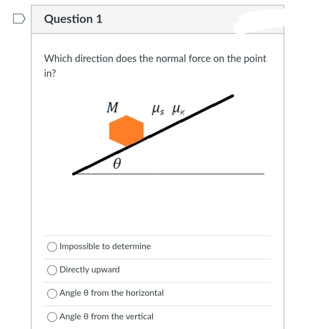 Question 1
Which direction does the normal force on the point
in?
M
Ms Mx
O Impossible to determine
Directly upward
Angle 0 from the horizontal
Angle 0 from the vertical
