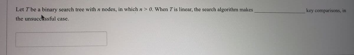Let T be a binary search tree with n nodes, in which n > 0. When T is linear, the search algorithm makes
key comparisons, in
the unsuccassful case.
