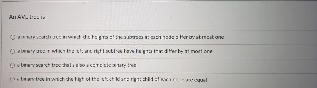 An AVL tree is
a binary search tree in which the heights of the subtrees at each node differ by at most one
a binary tree in which the left and right subtree have heights that differ by at most one
a binary search tree that's also a complete binary tree
a binary tree in which the high of the left child and right child of each node are equal
