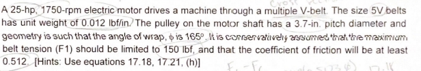 A 25-hp. 1750-rpm electric motor drives a machine through a multiple V-belt. The size 5V belts
has unit weight of 0.012 lbf/in.) The pulley on the motor shaft has a 3.7-in. pitch diameter and
geometry is such that the angle of wrap, o is 165º. k is consenvatively assumed that the maximum
belt tension (F1) should be limited to 150 lbf, and that the coefficient of friction will be at least
0.512. [Hints: Use equations 17.18, 17.21, (h)]
