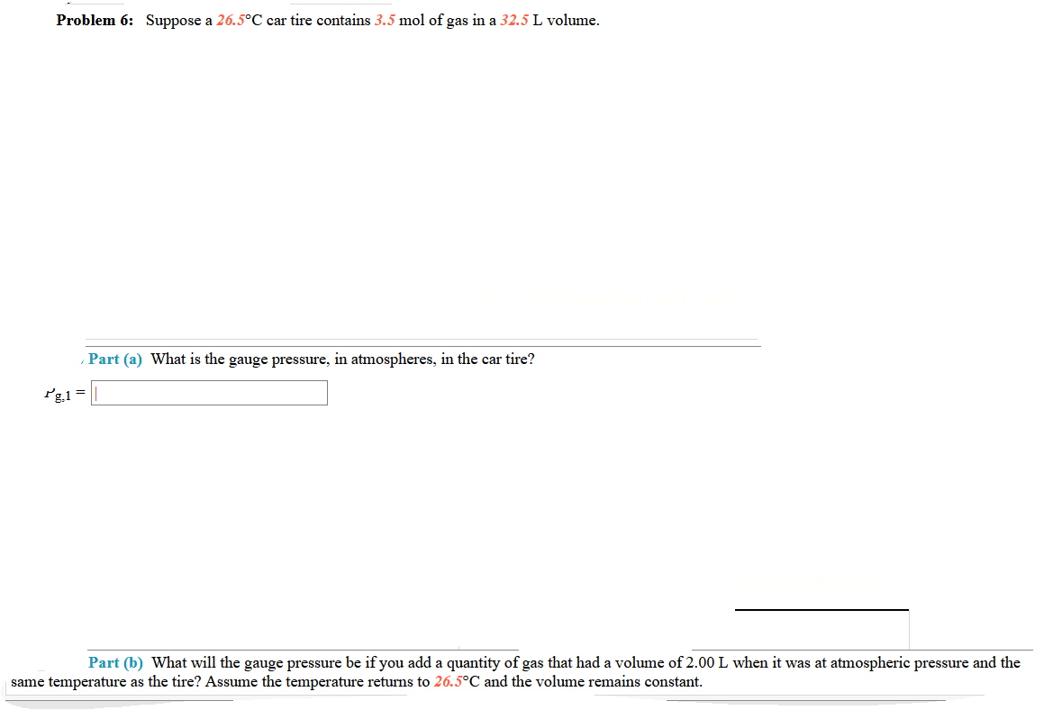 Problem 6: Suppose a 26.5°C car tire contains 3.5 mol of gas in a 32.5 L volume.
Part (a) What is the gauge pressure, in atmospheres, in the car tire?
Pg1 =
Part (b) What will the gauge pressure be if you add a quantity of gas that had a volume of 2.00L when it was at atmospheric pressure and the
same temperature as the tire? Assume the temperature returns to 26.5°C and the volume remains constant.
