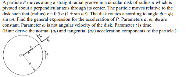 A particle P moves along a straight radial groove in a circular disk of radius a which is
pivoted about a perpendicular axis through its center. The particle moves relative to the
disk such that (radius) r=0.5 a (1 + sin cot). The disk rotates according to angle = po
sin cot. Find the general expression for the acceleration of P. Parameters a, a, po are
constant. Parameter is not angular velocity of the disk. Parameter t is time.
(Hint: derive the normal (ar) and tangential (a) acceleration components of the particle.)