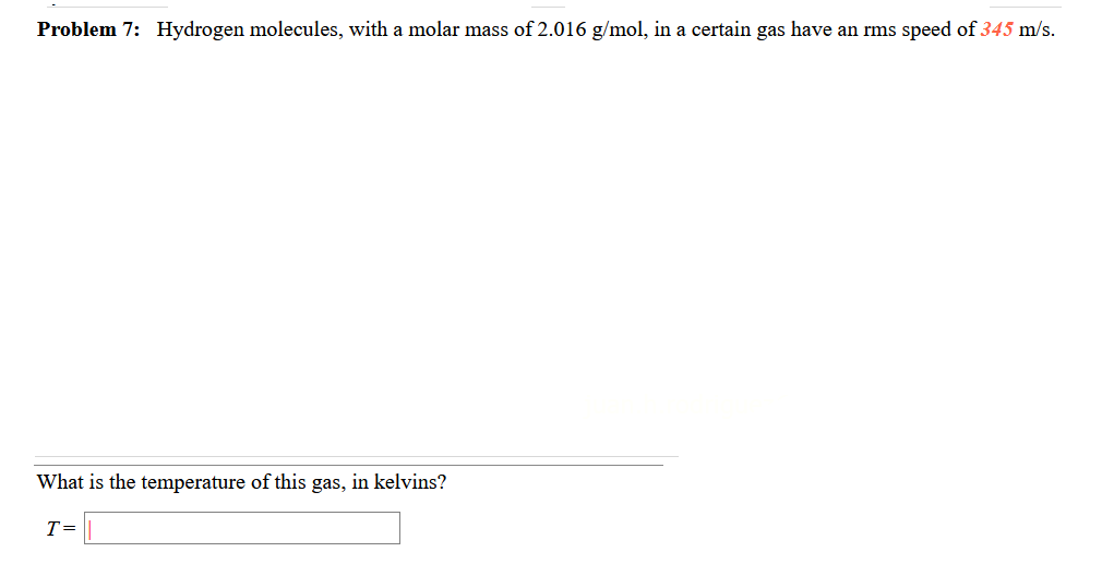 Problem 7: Hydrogen molecules, with a molar mass of 2.016 g/mol, in a certain gas have an rms speed of 345 m/s.
What is the temperature of this gas, in kelvins?
T=
