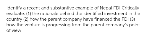 Identify a recent and substantive example of Nepal FDI Critically
evaluate: (1) the rationale behind the identified investment in the
country (2) how the parent company have financed the FDI (3)
how the venture is progressing from the parent company's point
of view