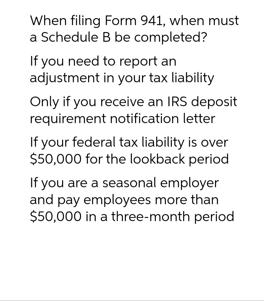 When filing Form 941, when must
a Schedule B be completed?
If you need to report an
adjustment
in your tax liability
Only if you receive an IRS deposit
requirement notification letter
If your federal tax liability is over
$50,000 for the lookback period
If you are a seasonal employer
and pay employees more than
$50,000 in a three-month period.