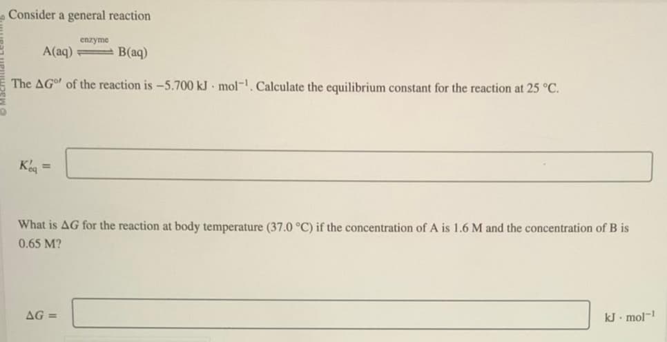 Consider a general reaction
A(aq)
Keq =
enzyme
The AG of the reaction is -5.700 kJ mol-¹. Calculate the equilibrium constant for the reaction at 25 °C.
B(aq)
AG=
What is AG for the reaction at body temperature (37.0 °C) if the concentration of A is 1.6 M and the concentration of B is
0.65 M?
kJ. mol-1