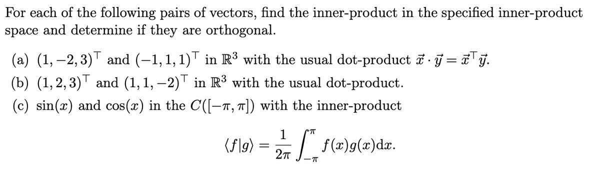 For each of the following pairs of vectors, find the inner-product in the specified inner-product
space and determine if they are orthogonal.
(a) (1,2,3) and (−1, 1, 1)† in R³ with the usual dot-product · y=xТỹ.
(b) (1,2,3) and (1,1, −2) in R³ with the usual dot-product.
(c) sin(x) and cos(x) in the C([-π, π]) with the inner-product
(f|g)
1
CπT
=
f(x)g(x)dx.
2πT
-π
•