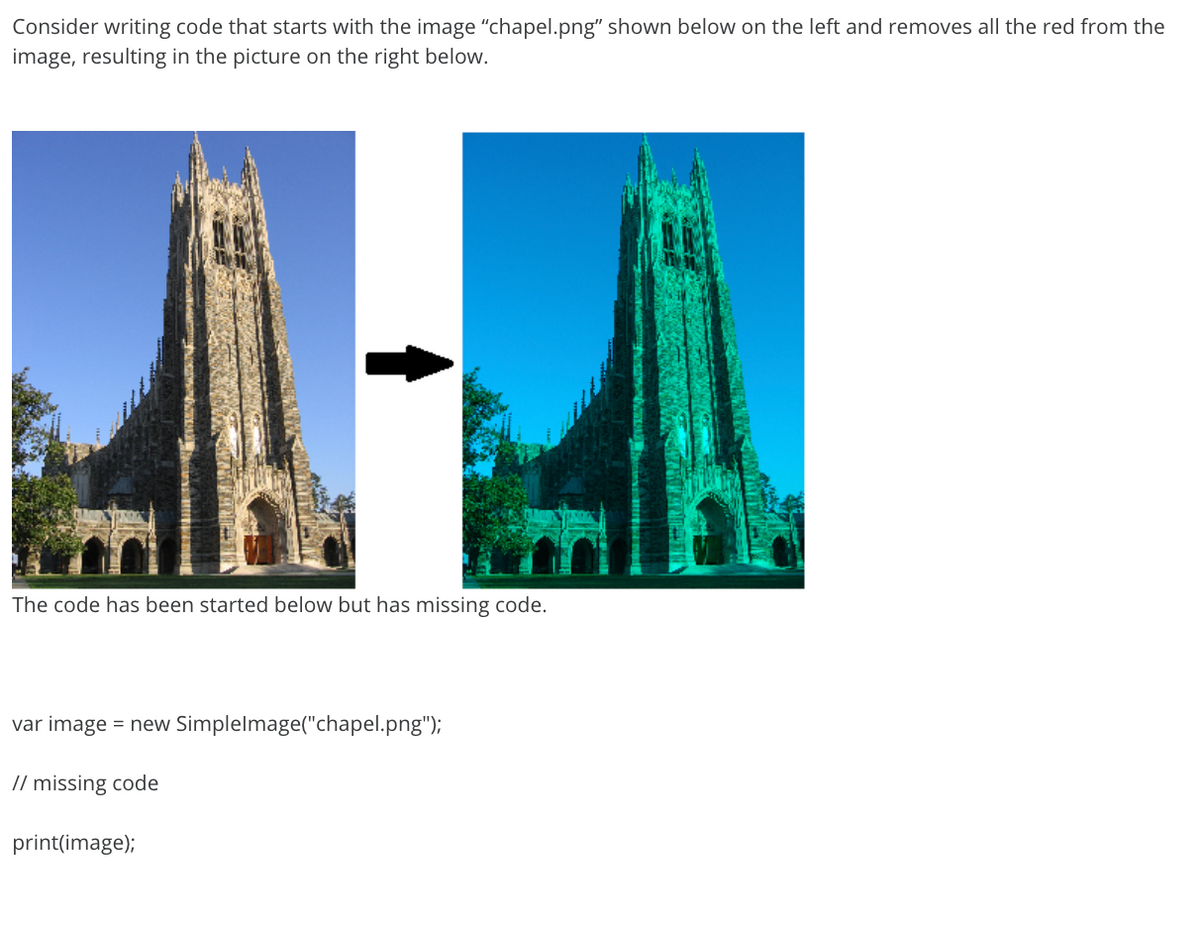 Consider writing code that starts with the image "chapel.png" shown below on the left and removes all the red from the
image, resulting in the picture on the right below.
The code has been started below but has missing code.
var image = new Simplelmage("chapel.png");
// missing code
print(image);

