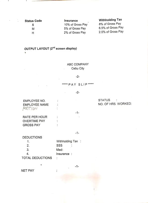 Withholding Tax
8% of Gross Pay
6.5% of Gross Pay
2.5% of Gross Pay
Status Code
Insurance
10% of Gross Pay
5% of Gross Pay
M
H
2% of Gross Pay
OUTPUT LAYOUT (2nd screen display)
ABC COMPANY
Cebu City
-2-
***** PAY SLIP*****
-2-
EMPLOYEE NO.
STATUS
:
NO. OF HRS WORKED:
EMPLOYEE NAME
POCITION
-1-
RATE PER HOUR
:
OVERTIME PAY
GROSS PAY
-1-
DEDUCTIONS
1.
Withholding Tax :
2.
ss
3.
Med:
4.
Insurance :
TOTAL DEDUCTIONS
-1-
NET PAY
