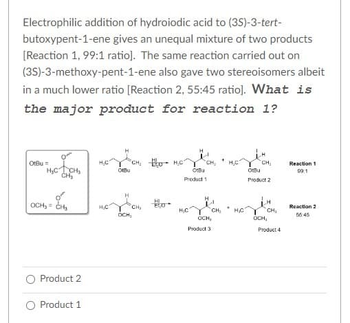 Electrophilic addition of hydroiodic acid to (3S)-3-tert-
butoxypent-1-ene gives an unequal mixture of two products
[Reaction 1, 99:1 ratio]. The same reaction carried out on
(3S)-3-methoxy-pent-1-ene also gave two stereoisomers albeit
in a much lower ratio [Reaction 2, 55:45 ratio]. What is
the major product for reaction 1?
0
HỌC LỊCH
CH₂
OtBu =
o
OCH₂=CH₂
Product 2
Product 1
H₂C
H₂C
Y CH₂
OtBu
CH₂H₂C
CH₂
OCH,
HI
ECO
Ⓒ1Bu
Product 1
H₂C
CH₁₂ H₂C
H
+
OCH₂
Product 3
CH₂
CH₂
OtBu
Product 2
H₂C T
CH₂
OCH,
Product 4
Reaction 1
99:1
Reaction 2
50:45