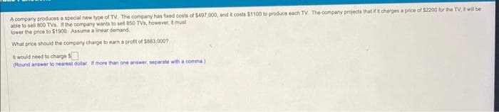 A company produces a special new type of TV The company has fixed costs of 5497,000, and it costs $1100 to produce each TV The company projects that if it charges a price of $2200 for the TV, it will be
able to sell 800 TVs. If the company wants to sell 850 TVs, however, it must
lower the price to $1900. Assume a linear demand.
What price should the company charge to earn a profit of $883,0007
It would need to charge $
(Round answer to nearest dollar. If more than one answer, separate with a comma)