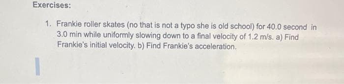 Exercises:
1. Frankie roller skates (no that is not a typo she is old school) for 40.0 second in
3.0 min while uniformly slowing down to a final velocity of 1.2 m/s. a) Find
Frankie's initial velocity. b) Find Frankie's acceleration.