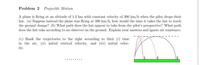 Problem 2 Projectile Motion
A plane is flying at an altitude of 1.2 km with constant velocity of 300 km/h when the pilot drops their
hat. (a) Suppose instead the plane was flying at 400 km/h, how would the time it takes the hat to reach
the ground change? (b) What path does the hat appear to take from the pilot's perspective? What path
does the hat take according to an observer on the ground. Explain your answers and ignore air resistance.
(c) Rank the trajectories to the right according to their (i) time
in the air, (ii) initial vertical velocity, and (iii) initial veloc-
ity.
*********