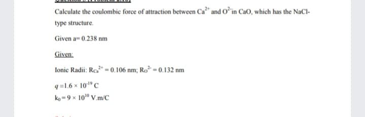 Calculate the coulombic force of attraction between Ca* and Oʻin CaO, which has the NaCl-
type structure.
Given a- 0.238 nm
Given:
Ionic Radii: Re* = 0.106 nm; Ro² = 0.132 nm
q =1.6 x 101º C
ko =9 x 10" V.m/C
