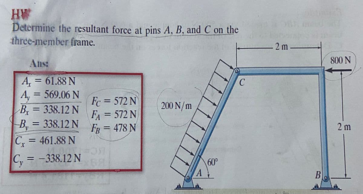 AH
Determine the resultant force at pins A, B, and C on the
three-member frame.
2 m -
Ans:
800 N
A, = 61.88 N
A, = 569.06 N
B = 338.12 N
-B, = 338.12 N
%3D
Fc = 572 N
F = 572 N
Fg=D478 N
%3D
200 N/m
%3D
%3D
%3D
2 m
C, = 461.88 N
,= -338.12 N
%3D
60°
B
