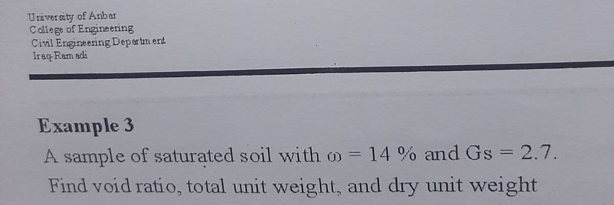 University of Anbar
Callege of Engineering
Civil Engineering Departm ent
Iraq Ram adi
Example 3
A sample of saturated soil with o = 14 % and Gs = 2.7.
Find void ratio, total unit weight, and dry unit weight
