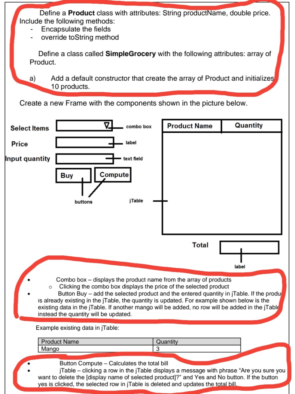 Define a Product class with attributes: String productName, double price.
Include the following methods:
Encapsulate the fields
override toString method
Define a class called SimpleGrocery with the following attributes: array of
Product.
Add a default constructor that create the array of Product and initializes
10 products.
a)
Create a new Frame with the components shown in the picture below.
combo box
Product Name
Quantity
Select Items
Price
label
Input quantity
text field
Buy
Compute
buttons
jTable
Total
label
Combo box – displays the product name from the array of products
Clicking the combo box displays the price of the selected product
Button Buy – add the selected product and the entered quantity in jTable. If the produ
is already existing in the jTable, the quantity is updated. For example shown below is the
existing data in the jTable. If another mango will be added, no row will be added in the jTable
instead the quantity will be updated.
Example existing data in jTable:
Product Name
Quantity
3
Mango
Button Compute – Calculates the total bill
jTable – clicking a row in the jTable displays a message with phrase “Are you sure you
want to delete the [display name of selected product]?" and Yes and No button. If the button
yes is clicked, the selected row in jTable is deleted and updates the total bilI.
