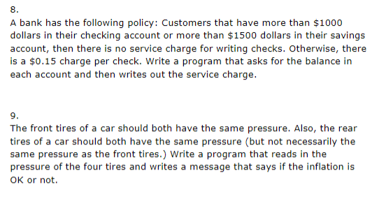 8.
A bank has the following policy: Customers that have more than $1000
dollars in their checking account or more than $1500 dollars in their savings
account, then there is no service charge for writing checks. Otherwise, there
is a $0.15 charge per check. Write a program that asks for the balance in
each account and then writes out the service charge.
9.
The front tires of a car should both have the same pressure. Also, the rear
tires of a car should both have the same pressure (but not necessarily the
same pressure as the front tires.) Write a program that reads in the
pressure of the four tires and writes a message that says if the inflation is
OK or not.
