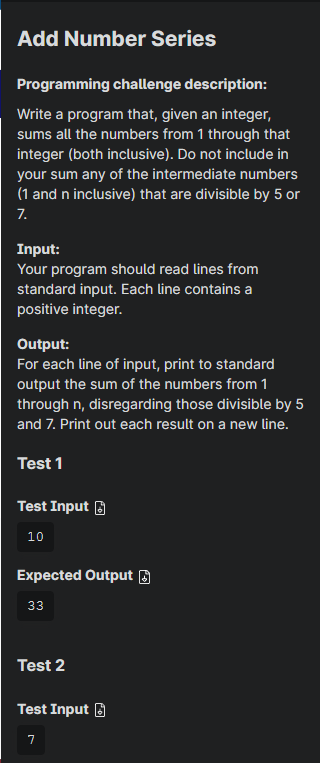 Add Number Series
Programming challenge description:
Write a program that, given an integer,
sums all the numbers from 1 through that
integer (both inclusive). Do not include in
your sum any of the intermediate numbers
(1 and n inclusive) that are divisible by 5 or
7.
Input:
Your program should read lines from
standard input. Each line contains a
positive integer.
Output:
For each line of input, print to standard
output the sum of the numbers from 1
through n, disregarding those divisible by 5
and 7. Print out each result on a new line.
Test 1
Test Input
10
Expected Output
33
Test 2
Test Input
7