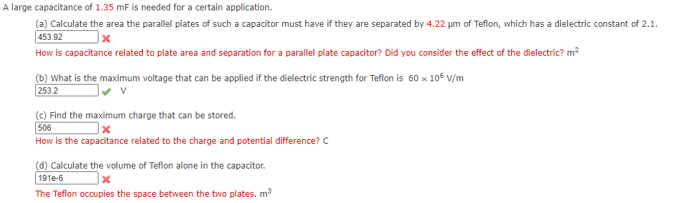 A large capacitance of 1.35 mF is needed for a certain application.
(a) Calculate the area the parallel plates of such a capacitor must have if they are separated by 4.22 µm of Teflon, which has a dielectric constant of 2.1.
453.92
How is capacitance related to plate area and separation for a parallel plate capacitor? Did you consider the effect of the dielectric? m²
(b) What is the maximum voltage that can be applied if the dielectric strength for Teflon is 60 x 105 V/m
253.2
(c) Find the maximum charge that can be stored.
506
How is the capacitance related to the charge and potential difference? C
(d) Calculate the volume of Teflon alone in the capacitor.
191e-6
The Teflon occupies the space between the two plates. m3
