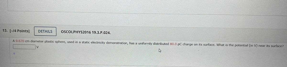 13. [-14 Points]
DETAILS
OSCOLPHYS2016 19.3.P.024.
A 0.670 cm diameter plastic sphere, used in a static electricity demonstration, has a uniformly distributed 80.0 pC charge on its surface. What is the potential (in V) near its surface?
V

