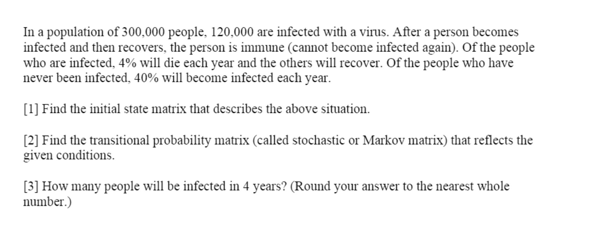 In a population of 300,000 people, 120,000 are infected with a virus. After a person becomes
infected and then recovers, the person is immune (cannot become infected again). Of the people
who are infected, 4% will die each year and the others will recover. Of the people who have
never been infected, 40% will become infected each year.
[1] Find the initial state matrix that describes the above situation.
[2] Find the transitional probability matrix (called stochastic or Markov matrix) that reflects the
given conditions.
[3] How many people will be infected in 4 years? (Round your answer to the nearest whole
number.)
