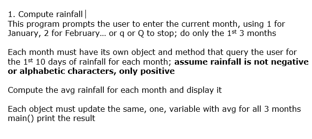 1. Compute rainfall|
This program prompts the user to enter the current month, using 1 for
January, 2 for February... or q or Q to stop; do only the 1st 3 months
Each month must have its own object and method that query the user for
the 1st 10 days of rainfall for each month; assume rainfall is not negative
or alphabetic characters, only positive
Compute the avg rainfall for each month and display it
Each object must update the same, one, variable with avg for all 3 months
main() print the result
