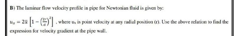 B) The laminar flow velocity profile in pipe for Newtonian fluid is given by:
ux = 2ū [1-(2)²], where us is point velocity at any radial position (r). Use the above relation to find the
Ux
expression for velocity gradient at the pipe wall.
