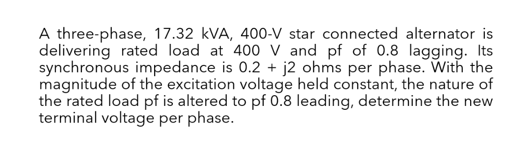 A three-phase, 17.32 kVA, 400-V star connected alternator is
delivering rated load at 400 V and pf of 0.8 lagging. Its
synchronous impedance is 0.2 + j2 ohms per phase. With the
magnitude of the excitation voltage held constant, the nature of
the rated load pf is altered to pf 0.8 leading, determine the new
terminal voltage per phase.