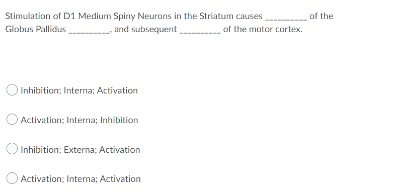Stimulation of D1 Medium Spiny Neurons in the Striatum causes
of the
Globus Pallidus
and subsequent
of the motor cortex.
Inhibition; Interna; Activation
Activation; Interna; Inhibition
Inhibition; Externa; Activation
Activation; Interna; Activation
