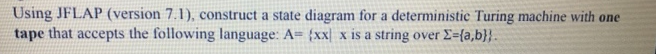 Using JFLAP (version 7.1), construct a state diagram for a deterministic Turing machine with one
tape that accepts the following language: A= (xx) x is a string over Σ={a,b}}.