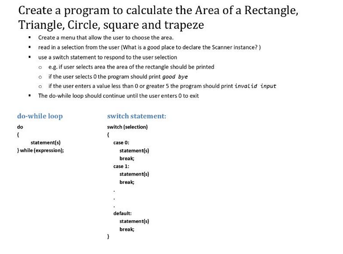 Create a program to calculate the Area of a Rectangle,
Triangle, Circle, square and trapeze
• Create a menu that allow the user to choose the area.
▪
read in a selection from the user (What is a good place to declare the Scanner instance?)
use a switch statement to respond to the user selection
▪
o
e.g. if user selects area the area of the rectangle should be printed
o if the user selects 0 the program should print good bye
o
if the user enters a value less than 0 or greater 5 the program should print invalid input
• The do-while loop should continue until the user enters 0 to exit
do-while loop
do
(
statement(s)
}while (expression);
switch statement:
switch (selection)
{
}
case 0:
statement(s)
break;
case 1:
statement(s)
break;
default:
statement(s)
break;