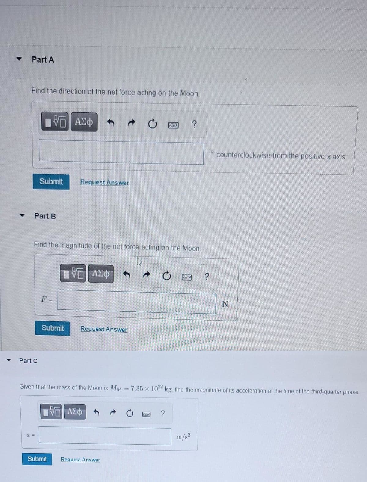 ▾ Part A
Find the direction of the net force acting on the Moon.
Part B
Part C
VE ΑΣΦ 4 d
Submit
a=
Find the magnitude of the net force acting on the Moon
A
F =
Request Answer
Submit
ΕΨΕΙ ΑΣΦ
Submit Request Answer
Request Answer
PREZE
WWW
Given that the mass of the Moon is MM = 7.35 x 1022 kg, find the magnitude of its acceleration at the time of the third-quarter phase.
7. ΑΣΦ
?
?
m/s²
?
S counterclockwise from the positive x axis
N